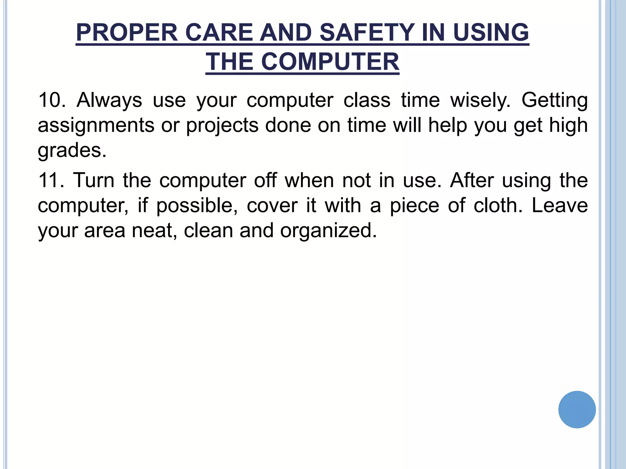 PROPER CARE AND SAFETY IN USING
THE COMPUTER
10. Always use your computer class time wisely. Getting
assignments or projects done on time will help you get high
grades.
11. Turn the computer off when not in use. After using the
computer, if possible, cover it with a piece of cloth. Leave
your area neat, clean and organized.
 