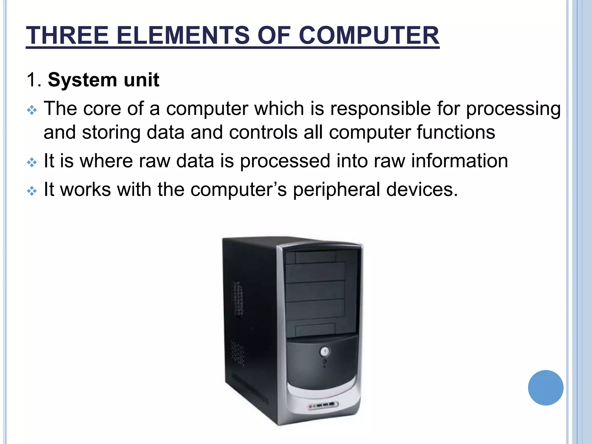 THREE ELEMENTS OF COMPUTER
1. System unit
 The core of a computer which is responsible for processing
and storing data and controls all computer functions
 It is where raw data is processed into raw information
 It works with the computer’s peripheral devices.
 