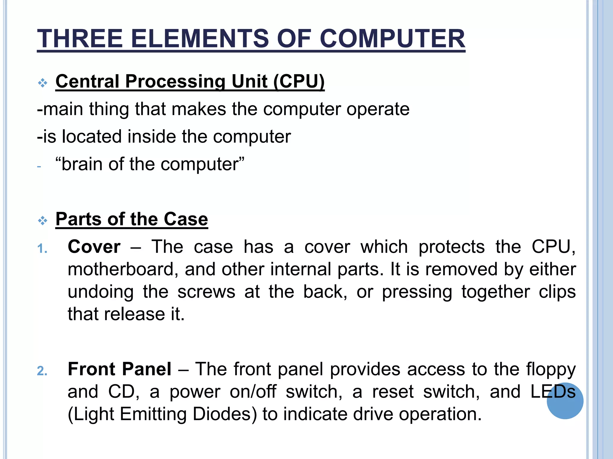 THREE ELEMENTS OF COMPUTER
 Central Processing Unit (CPU)
-main thing that makes the computer operate
-is located inside the computer
- “brain of the computer”
 Parts of the Case
1. Cover – The case has a cover which protects the CPU,
motherboard, and other internal parts. It is removed by either
undoing the screws at the back, or pressing together clips
that release it.
2. Front Panel – The front panel provides access to the floppy
and CD, a power on/off switch, a reset switch, and LEDs
(Light Emitting Diodes) to indicate drive operation.
 
