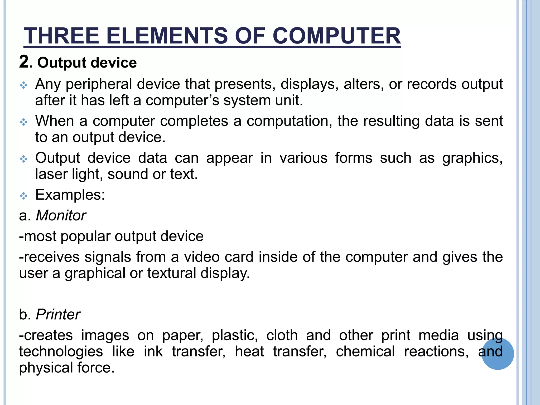 THREE ELEMENTS OF COMPUTER
2. Output device
 Any peripheral device that presents, displays, alters, or records output
after it has left a computer’s system unit.
 When a computer completes a computation, the resulting data is sent
to an output device.
 Output device data can appear in various forms such as graphics,
laser light, sound or text.
 Examples:
a. Monitor
-most popular output device
-receives signals from a video card inside of the computer and gives the
user a graphical or textural display.
b. Printer
-creates images on paper, plastic, cloth and other print media using
technologies like ink transfer, heat transfer, chemical reactions, and
physical force.
 