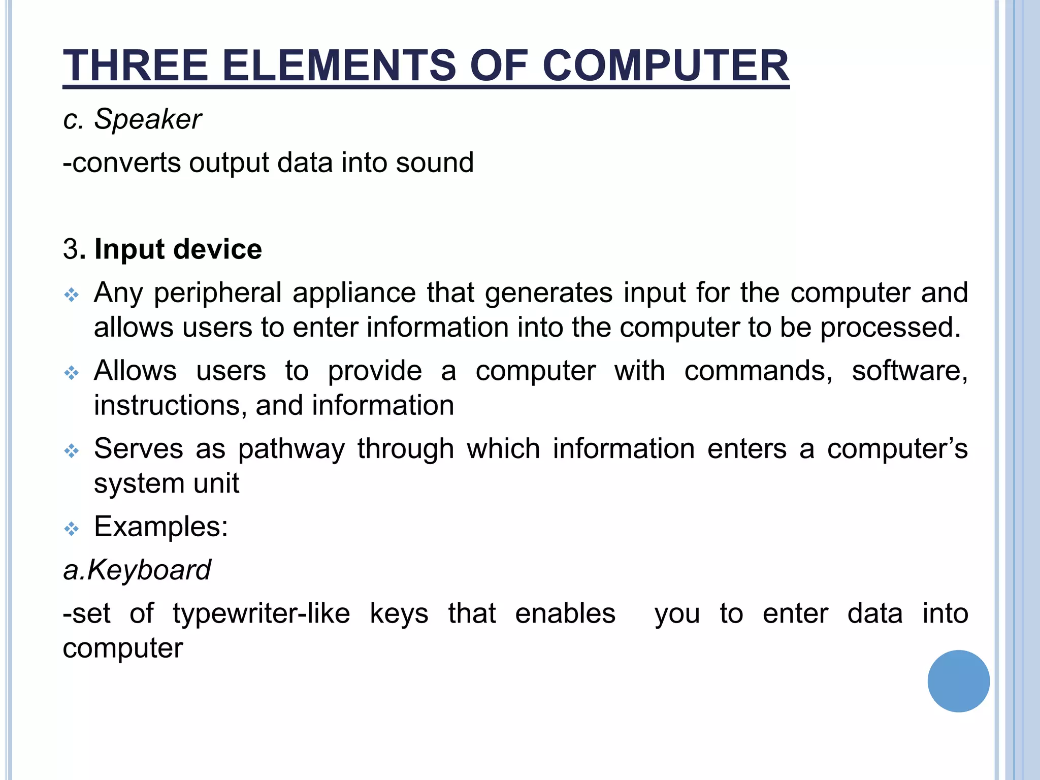 THREE ELEMENTS OF COMPUTER
c. Speaker
-converts output data into sound
3. Input device
 Any peripheral appliance that generates input for the computer and
allows users to enter information into the computer to be processed.
 Allows users to provide a computer with commands, software,
instructions, and information
 Serves as pathway through which information enters a computer’s
system unit
 Examples:
a.Keyboard
-set of typewriter-like keys that enables you to enter data into
computer
 