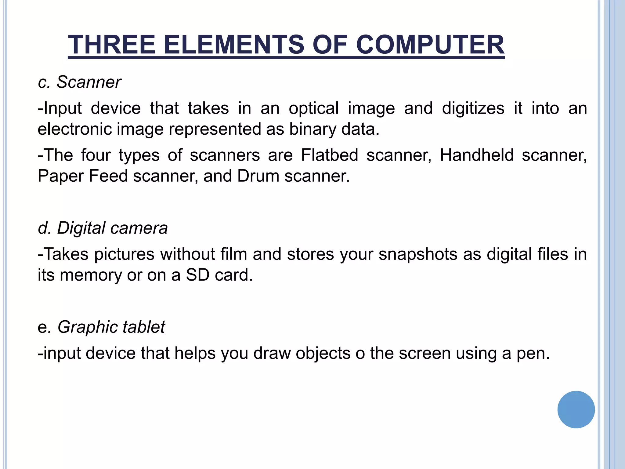 THREE ELEMENTS OF COMPUTER
c. Scanner
-Input device that takes in an optical image and digitizes it into an
electronic image represented as binary data.
-The four types of scanners are Flatbed scanner, Handheld scanner,
Paper Feed scanner, and Drum scanner.
d. Digital camera
-Takes pictures without film and stores your snapshots as digital files in
its memory or on a SD card.
e. Graphic tablet
-input device that helps you draw objects o the screen using a pen.
 