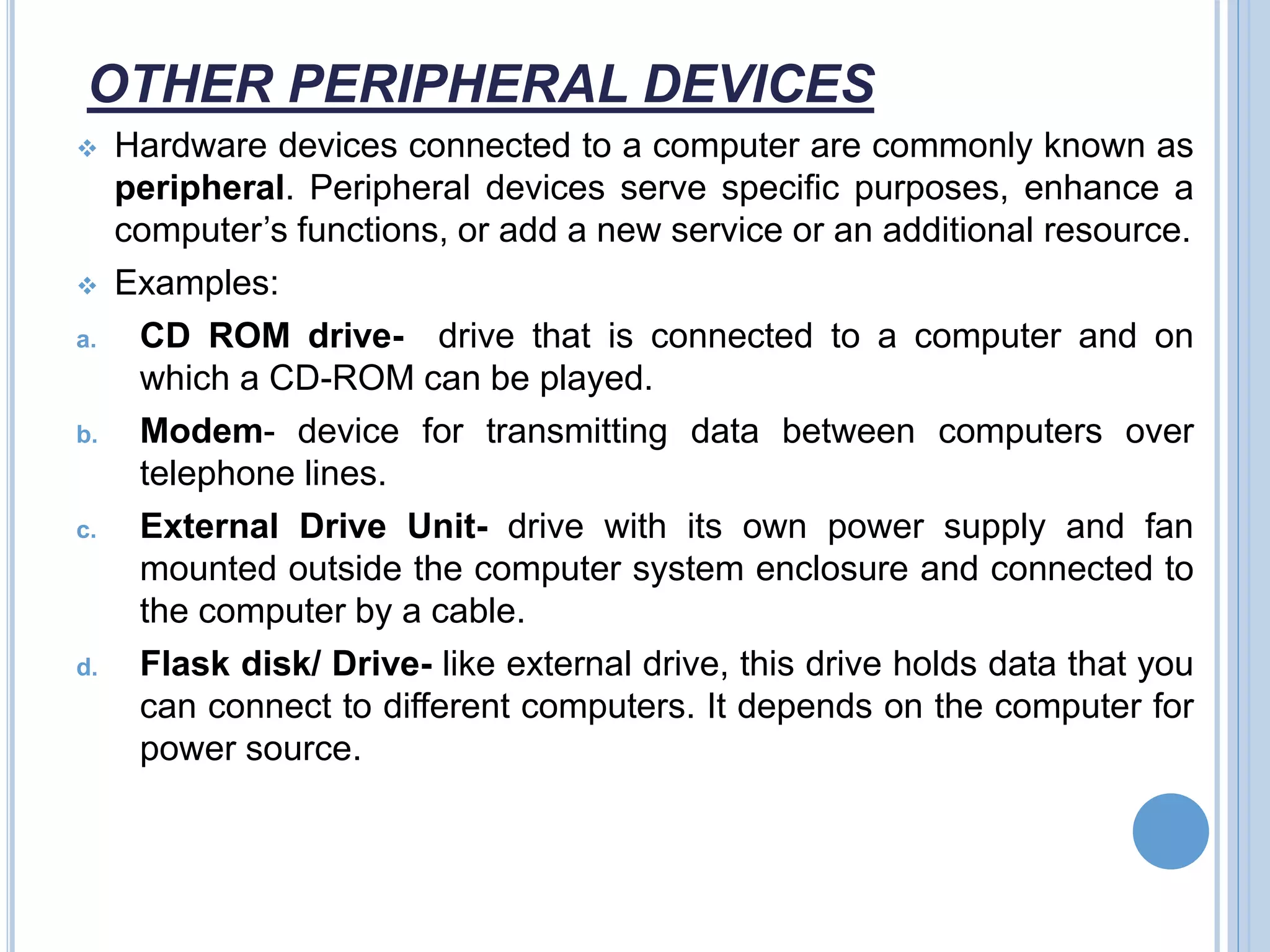 OTHER PERIPHERAL DEVICES
 Hardware devices connected to a computer are commonly known as
peripheral. Peripheral devices serve specific purposes, enhance a
computer’s functions, or add a new service or an additional resource.
 Examples:
a. CD ROM drive- drive that is connected to a computer and on
which a CD-ROM can be played.
b. Modem- device for transmitting data between computers over
telephone lines.
c. External Drive Unit- drive with its own power supply and fan
mounted outside the computer system enclosure and connected to
the computer by a cable.
d. Flask disk/ Drive- like external drive, this drive holds data that you
can connect to different computers. It depends on the computer for
power source.
 