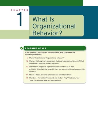 Confirming Pages




               C H A P T E R




                          1             What Is
                                        Organizational
                                        Behavior?

                               L E ARNI NG GOALS

                               After reading this chapter, you should be able to answer the
                               following questions:
                                1.1 What is the deﬁnition of “organizational behavior”?

                                1.2 What are the two primary outcomes in studies of organizational behavior? What
                                   factors affect those two primary outcomes?

                                1.3 Do ﬁrms that are good at organizational behavior tend to be more
                                   proﬁtable? Why might that be, and is there any research evidence to support this
                                   tendency?

                                1.4 What is a theory, and what is its role in the scientiﬁc method?

                                1.5 What does a “correlation” represent, and what are “big,” “moderate,” and
                                   “small” correlations? What is a meta-analysis?




col30085_ch01_002-033.indd 4                                                                                          10/5/07 3:18:54 PM
 