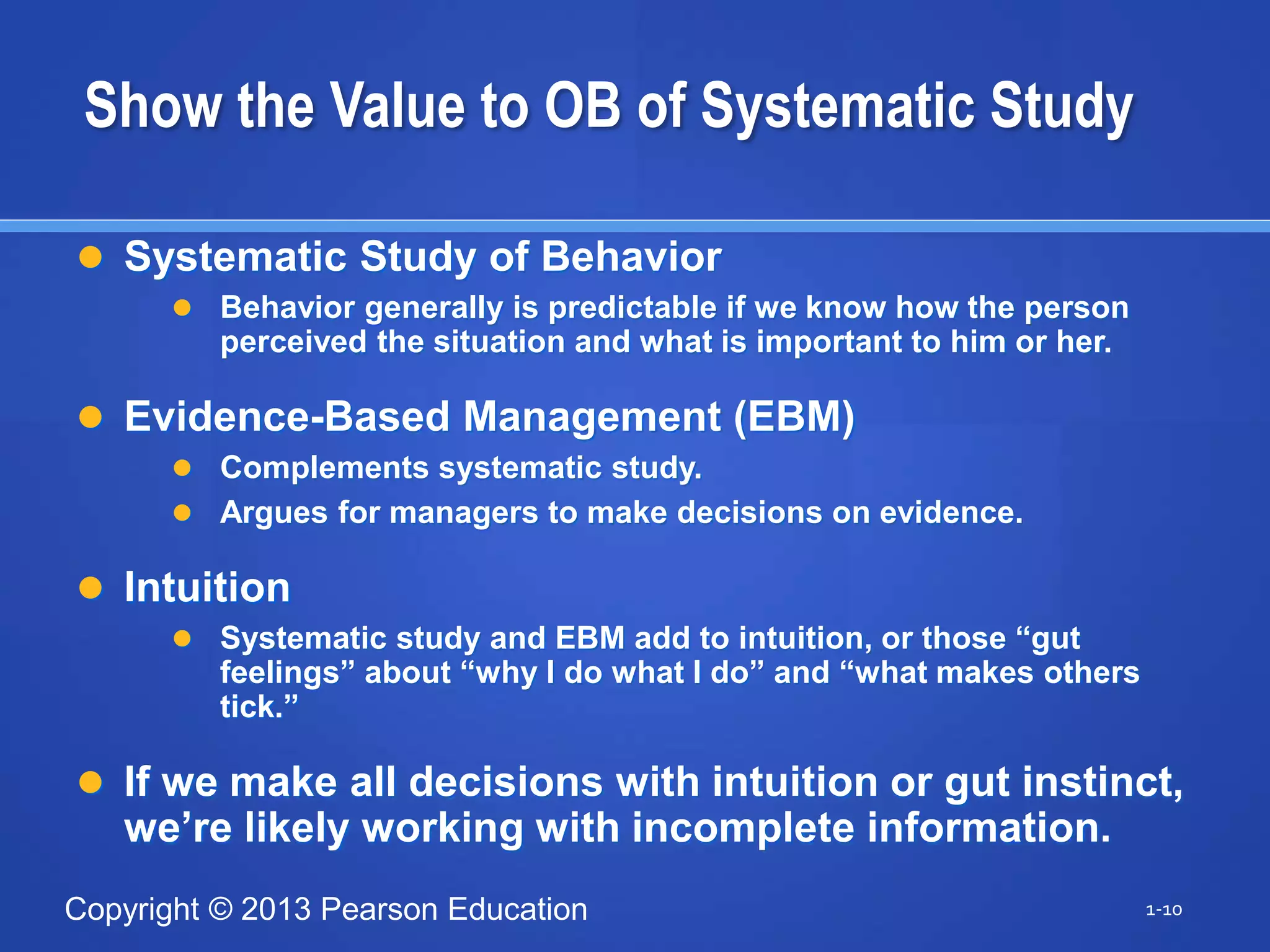 Copyright © 2013 Pearson Education
Show the Value to OB of Systematic Study
 Systematic Study of Behavior
 Behavior generally is predictable if we know how the person
perceived the situation and what is important to him or her.
 Evidence-Based Management (EBM)
 Complements systematic study.
 Argues for managers to make decisions on evidence.
 Intuition
 Systematic study and EBM add to intuition, or those “gut
feelings” about “why I do what I do” and “what makes others
tick.”
 If we make all decisions with intuition or gut instinct,
we’re likely working with incomplete information.
1-10
 