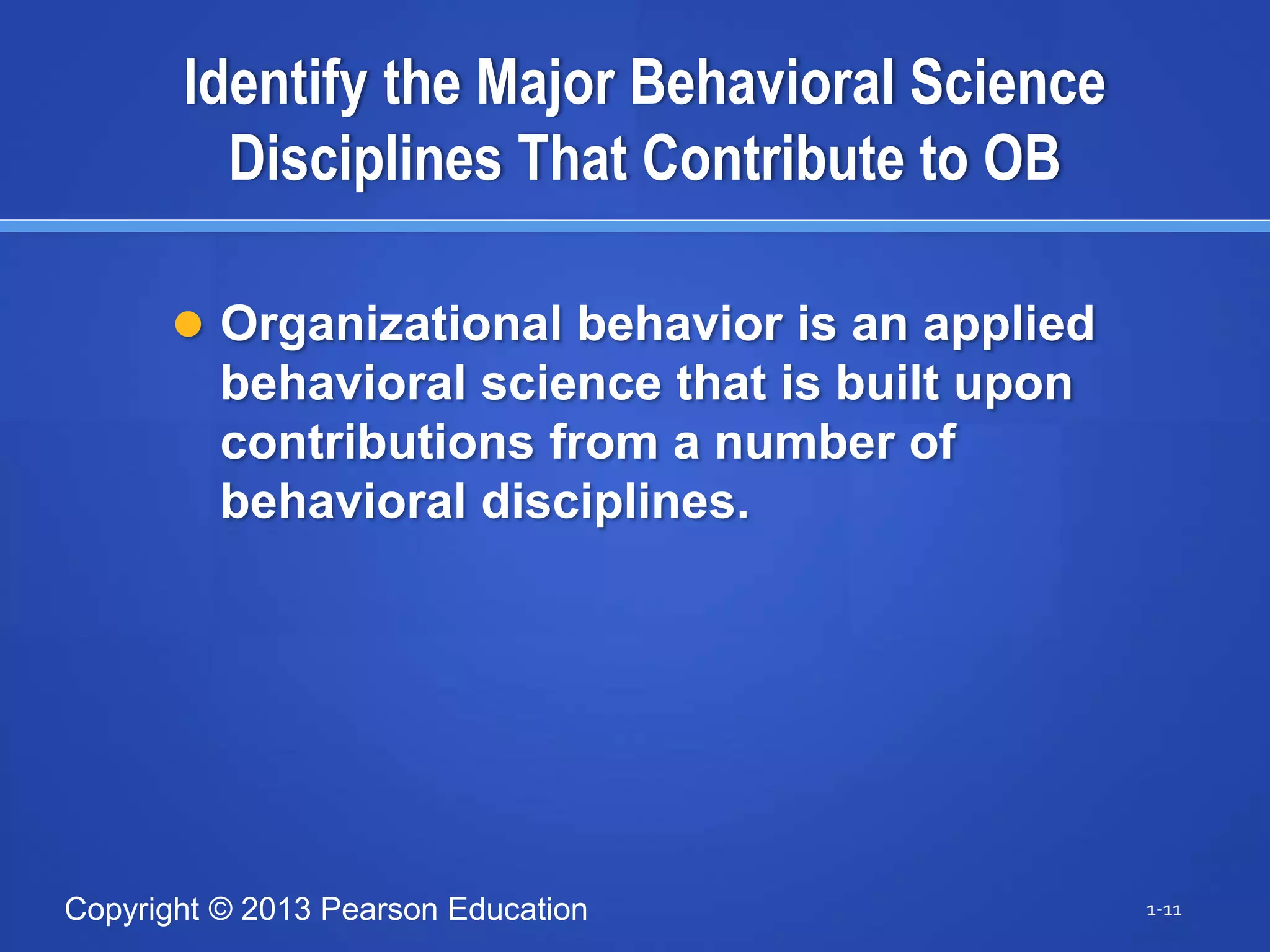 Copyright © 2013 Pearson Education
Identify the Major Behavioral Science
Disciplines That Contribute to OB
 Organizational behavior is an applied
behavioral science that is built upon
contributions from a number of
behavioral disciplines.
1-11
 
