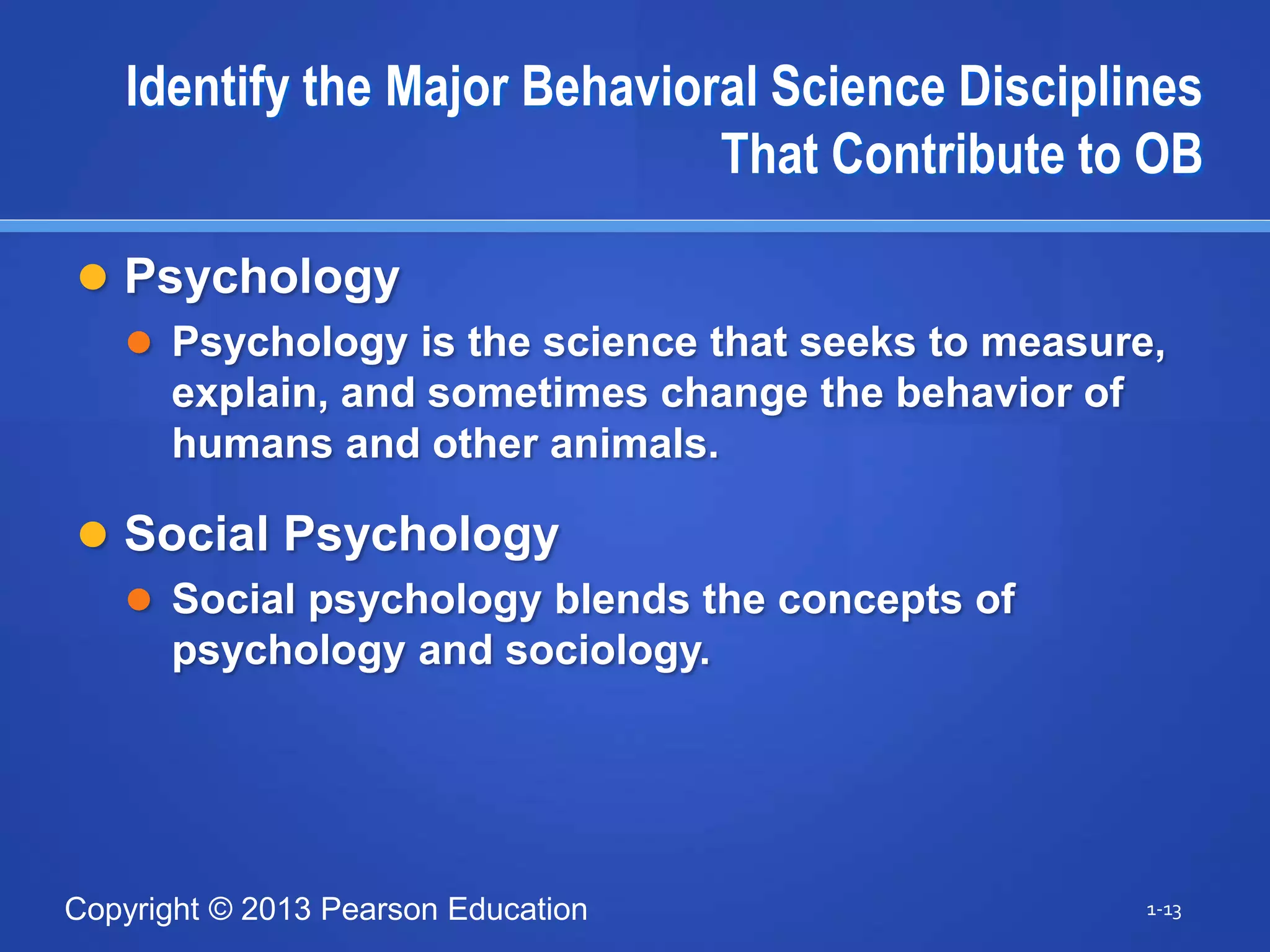 Copyright © 2013 Pearson Education
Identify the Major Behavioral Science Disciplines
That Contribute to OB
 Psychology
 Psychology is the science that seeks to measure,
explain, and sometimes change the behavior of
humans and other animals.
 Social Psychology
 Social psychology blends the concepts of
psychology and sociology.
1-13
 