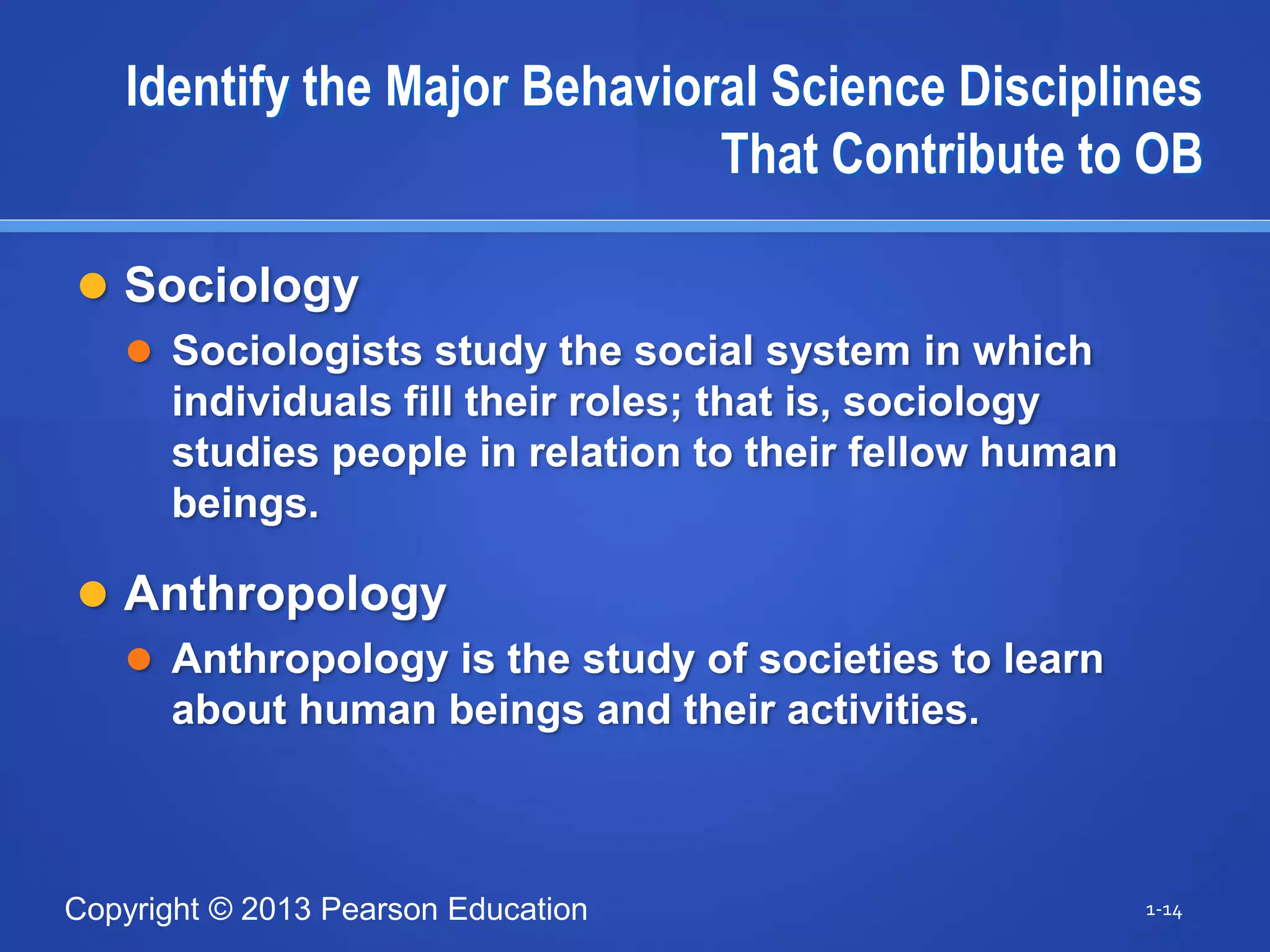 Copyright © 2013 Pearson Education
Identify the Major Behavioral Science Disciplines
That Contribute to OB
 Sociology
 Sociologists study the social system in which
individuals fill their roles; that is, sociology
studies people in relation to their fellow human
beings.
 Anthropology
 Anthropology is the study of societies to learn
about human beings and their activities.
1-14
 