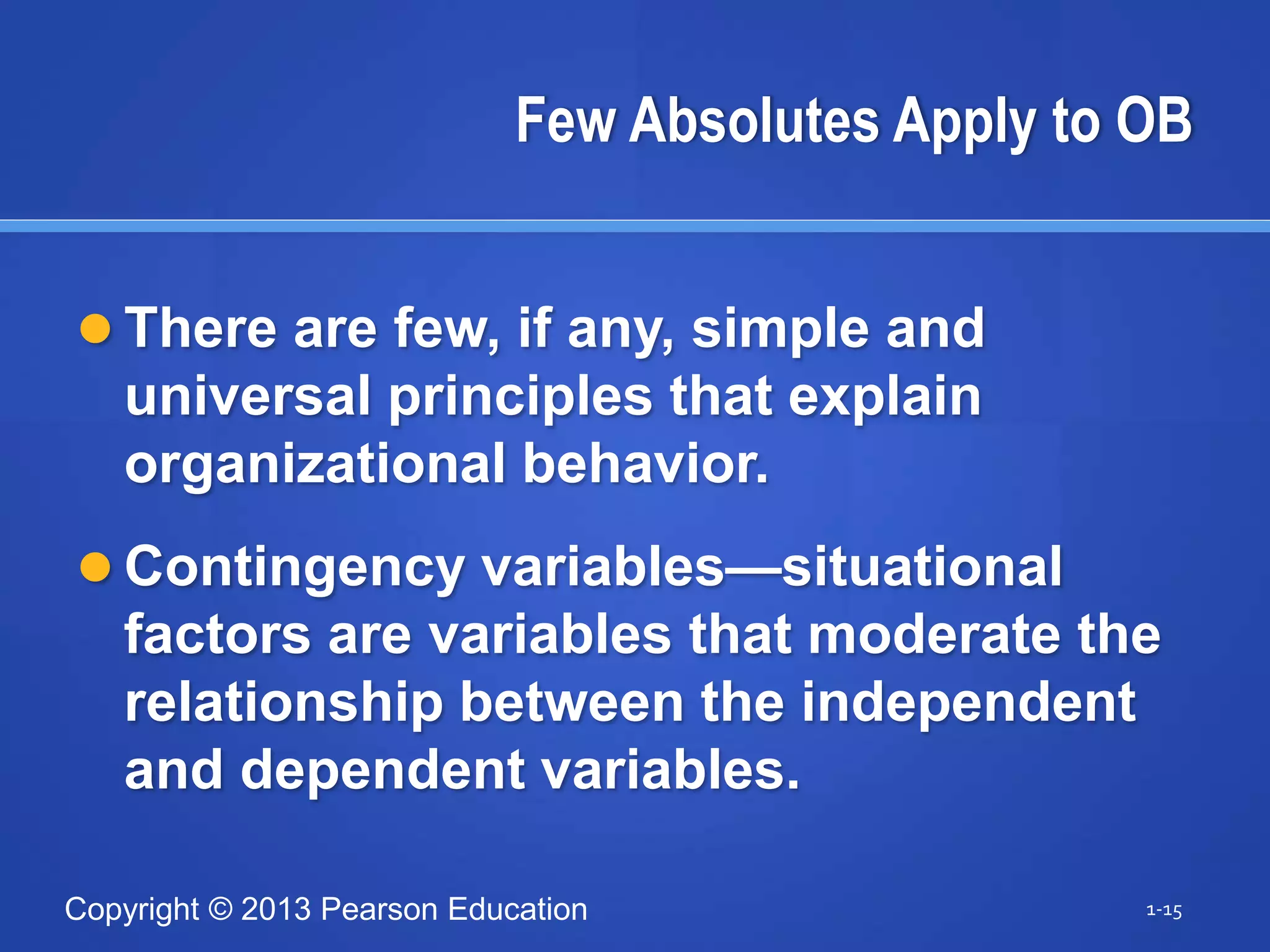 Copyright © 2013 Pearson Education
Few Absolutes Apply to OB
 There are few, if any, simple and
universal principles that explain
organizational behavior.
 Contingency variables—situational
factors are variables that moderate the
relationship between the independent
and dependent variables.
1-15
 
