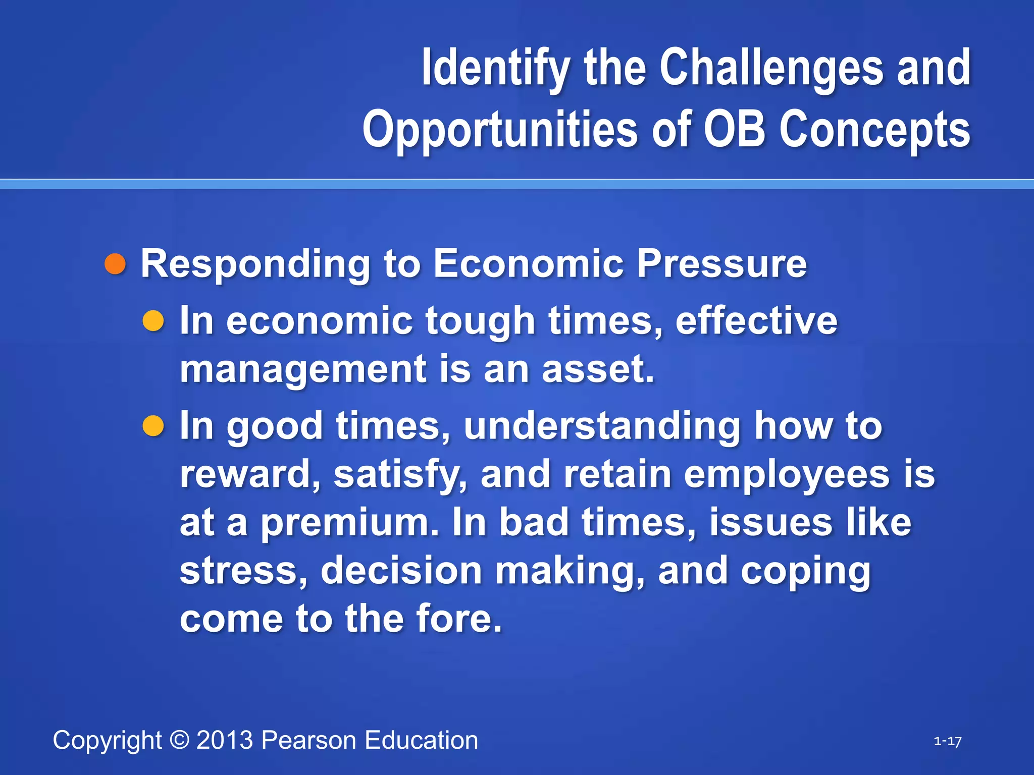Copyright © 2013 Pearson Education
Identify the Challenges and
Opportunities of OB Concepts
 Responding to Economic Pressure
 In economic tough times, effective
management is an asset.
 In good times, understanding how to
reward, satisfy, and retain employees is
at a premium. In bad times, issues like
stress, decision making, and coping
come to the fore.
1-17
 