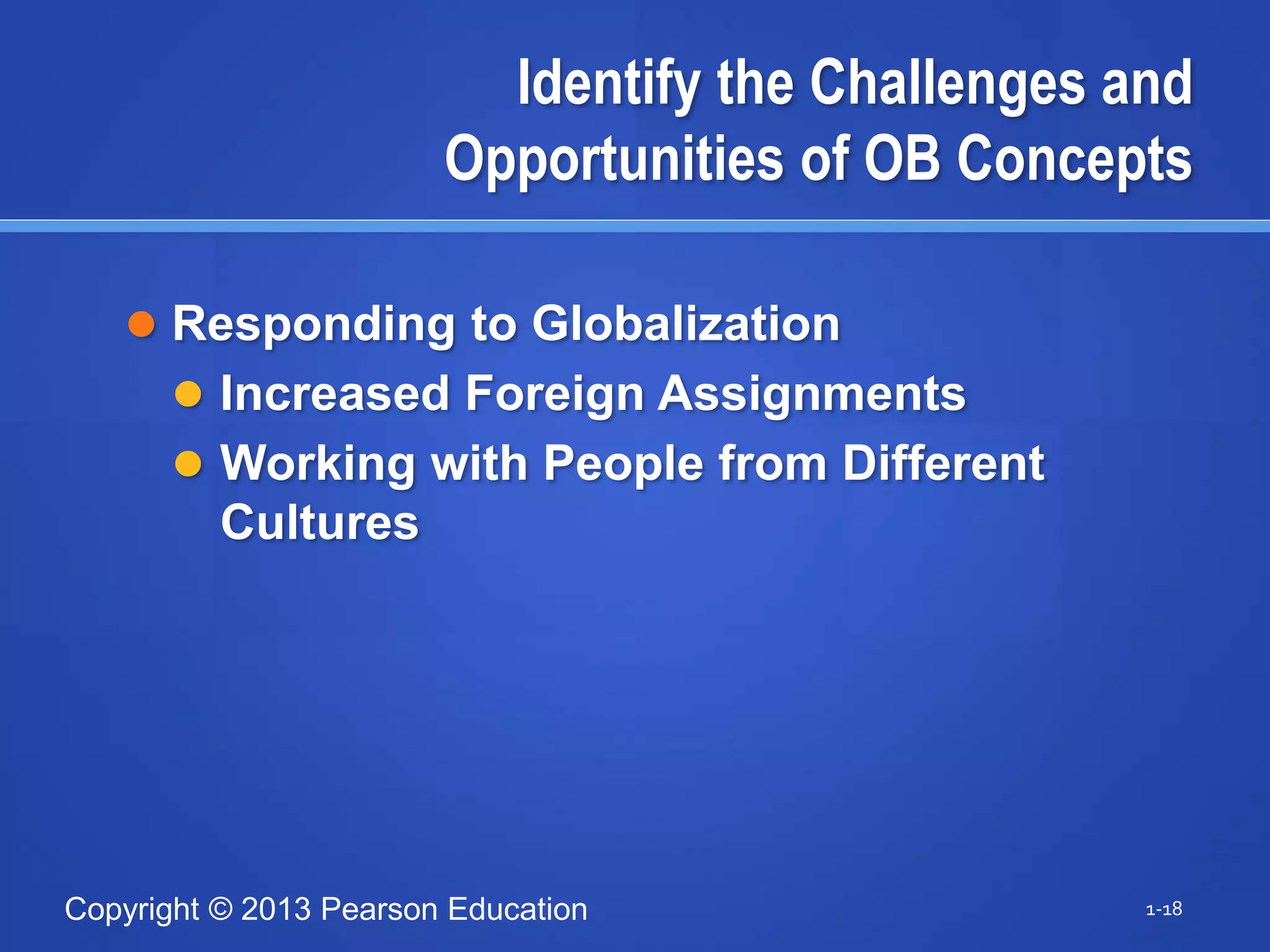 Copyright © 2013 Pearson Education
Identify the Challenges and
Opportunities of OB Concepts
 Responding to Globalization
 Increased Foreign Assignments
 Working with People from Different
Cultures
1-18
 