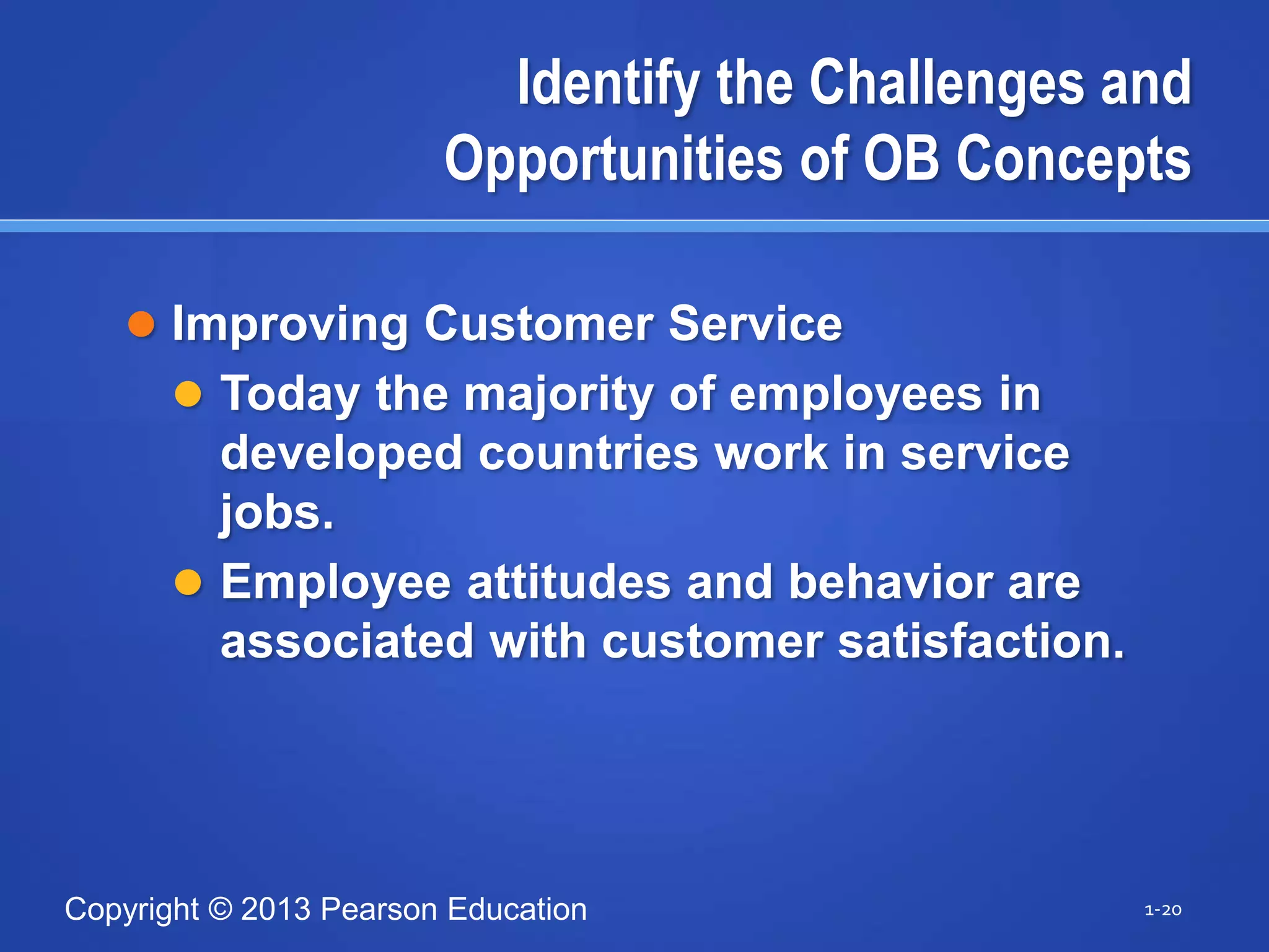 Copyright © 2013 Pearson Education
Identify the Challenges and
Opportunities of OB Concepts
 Improving Customer Service
 Today the majority of employees in
developed countries work in service
jobs.
 Employee attitudes and behavior are
associated with customer satisfaction.
1-20
 