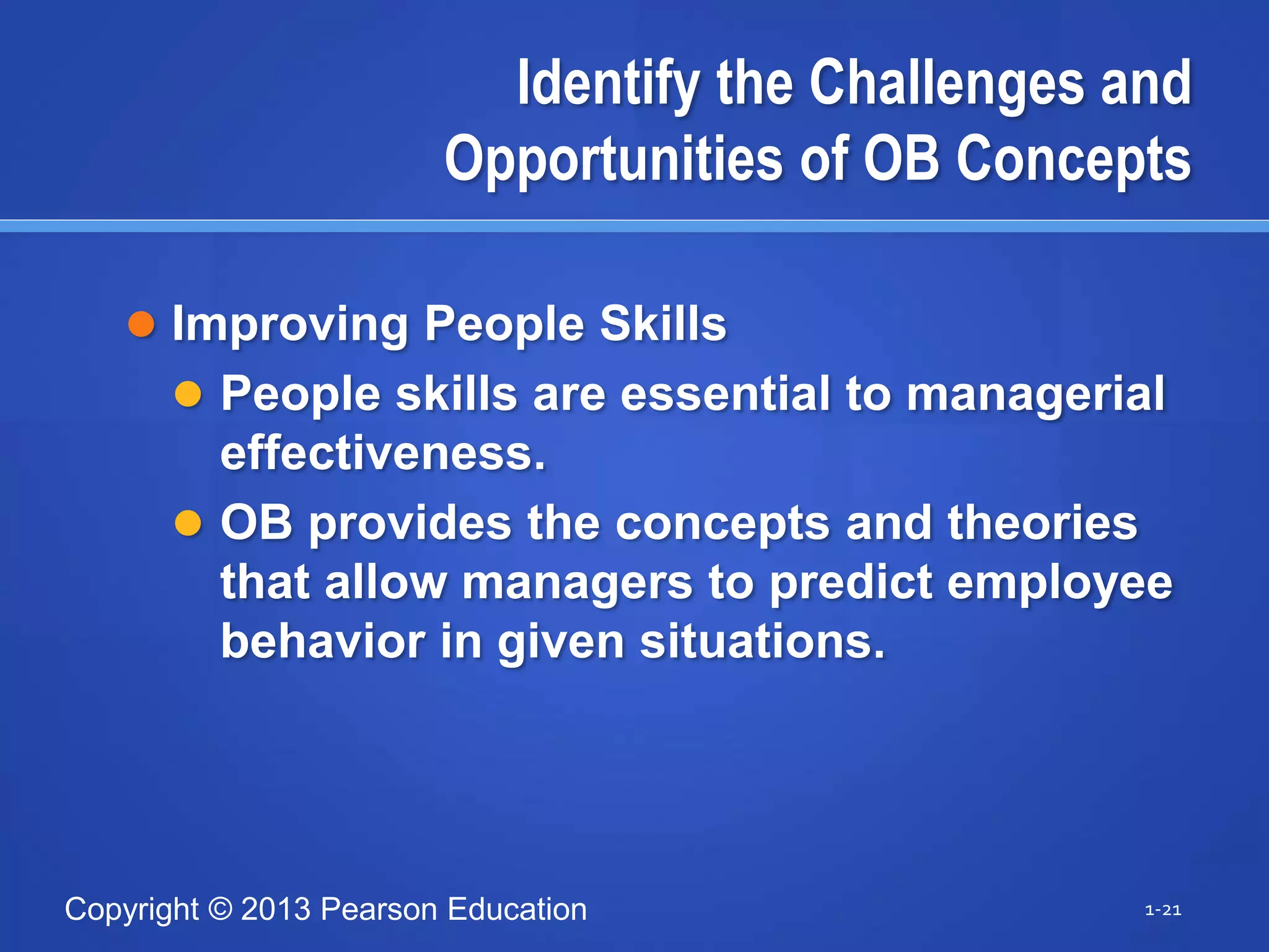 Copyright © 2013 Pearson Education
Identify the Challenges and
Opportunities of OB Concepts
 Improving People Skills
 People skills are essential to managerial
effectiveness.
 OB provides the concepts and theories
that allow managers to predict employee
behavior in given situations.
1-21
 