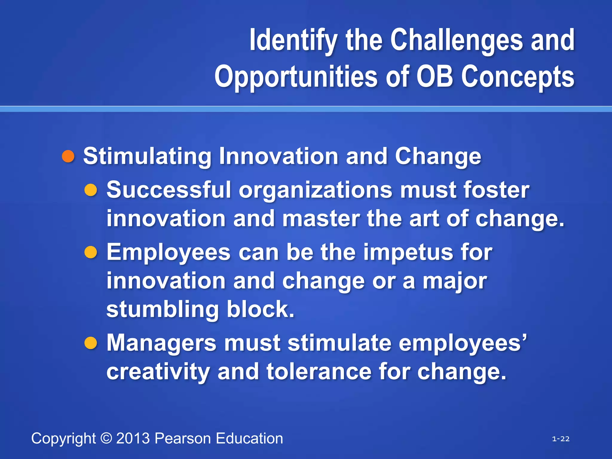 Copyright © 2013 Pearson Education
Identify the Challenges and
Opportunities of OB Concepts
 Stimulating Innovation and Change
 Successful organizations must foster
innovation and master the art of change.
 Employees can be the impetus for
innovation and change or a major
stumbling block.
 Managers must stimulate employees’
creativity and tolerance for change.
1-22
 