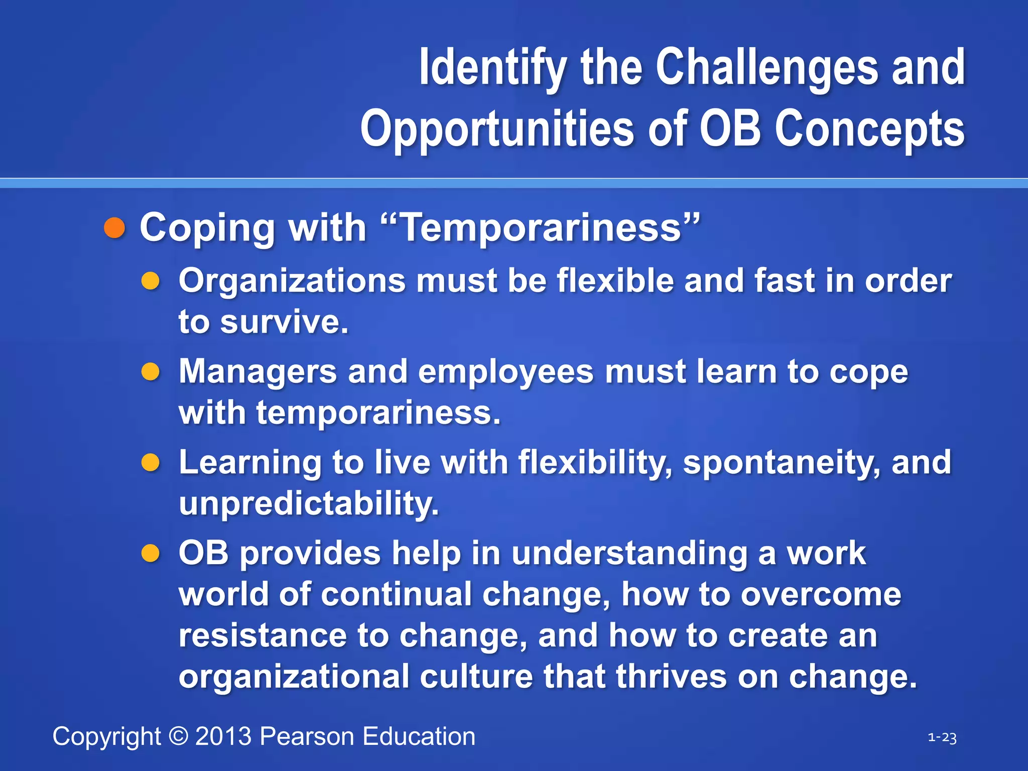 Copyright © 2013 Pearson Education
Identify the Challenges and
Opportunities of OB Concepts
 Coping with “Temporariness”
 Organizations must be flexible and fast in order
to survive.
 Managers and employees must learn to cope
with temporariness.
 Learning to live with flexibility, spontaneity, and
unpredictability.
 OB provides help in understanding a work
world of continual change, how to overcome
resistance to change, and how to create an
organizational culture that thrives on change.
1-23
 