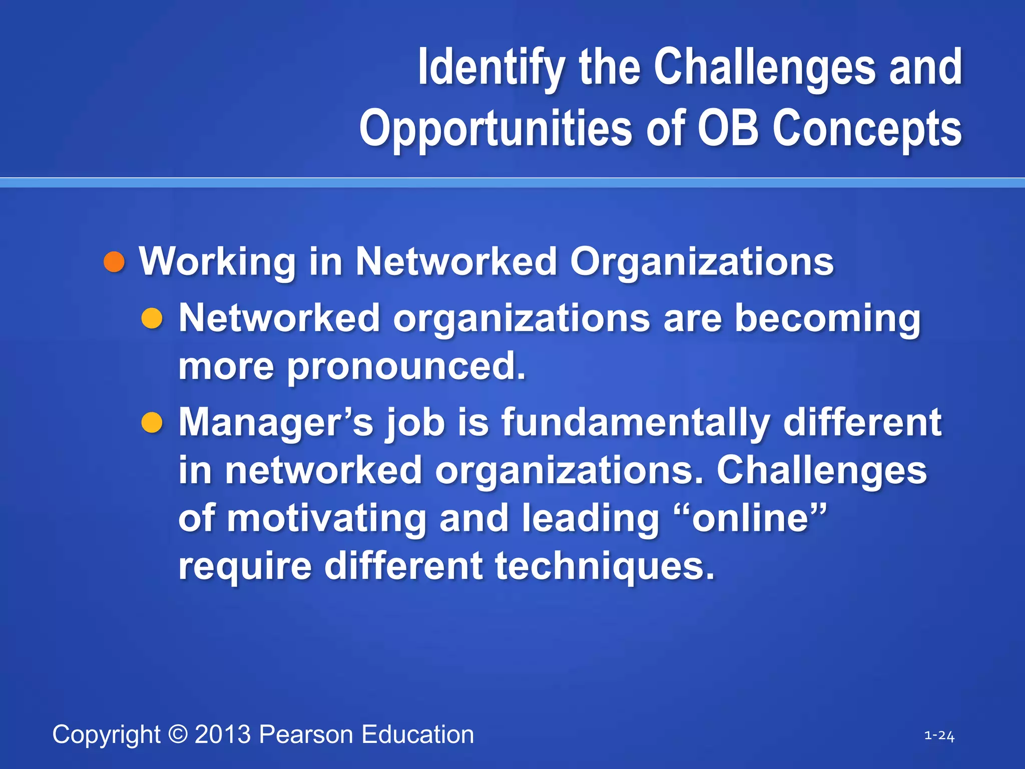 Copyright © 2013 Pearson Education
Identify the Challenges and
Opportunities of OB Concepts
 Working in Networked Organizations
 Networked organizations are becoming
more pronounced.
 Manager’s job is fundamentally different
in networked organizations. Challenges
of motivating and leading “online”
require different techniques.
1-24
 
