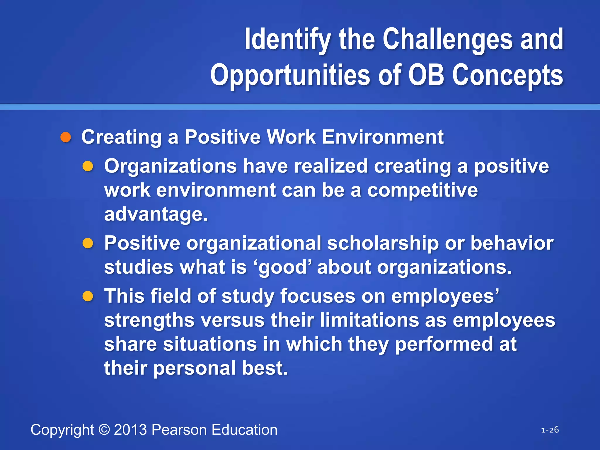 Copyright © 2013 Pearson Education
Identify the Challenges and
Opportunities of OB Concepts
 Creating a Positive Work Environment
 Organizations have realized creating a positive
work environment can be a competitive
advantage.
 Positive organizational scholarship or behavior
studies what is ‘good’ about organizations.
 This field of study focuses on employees’
strengths versus their limitations as employees
share situations in which they performed at
their personal best.
1-26
 