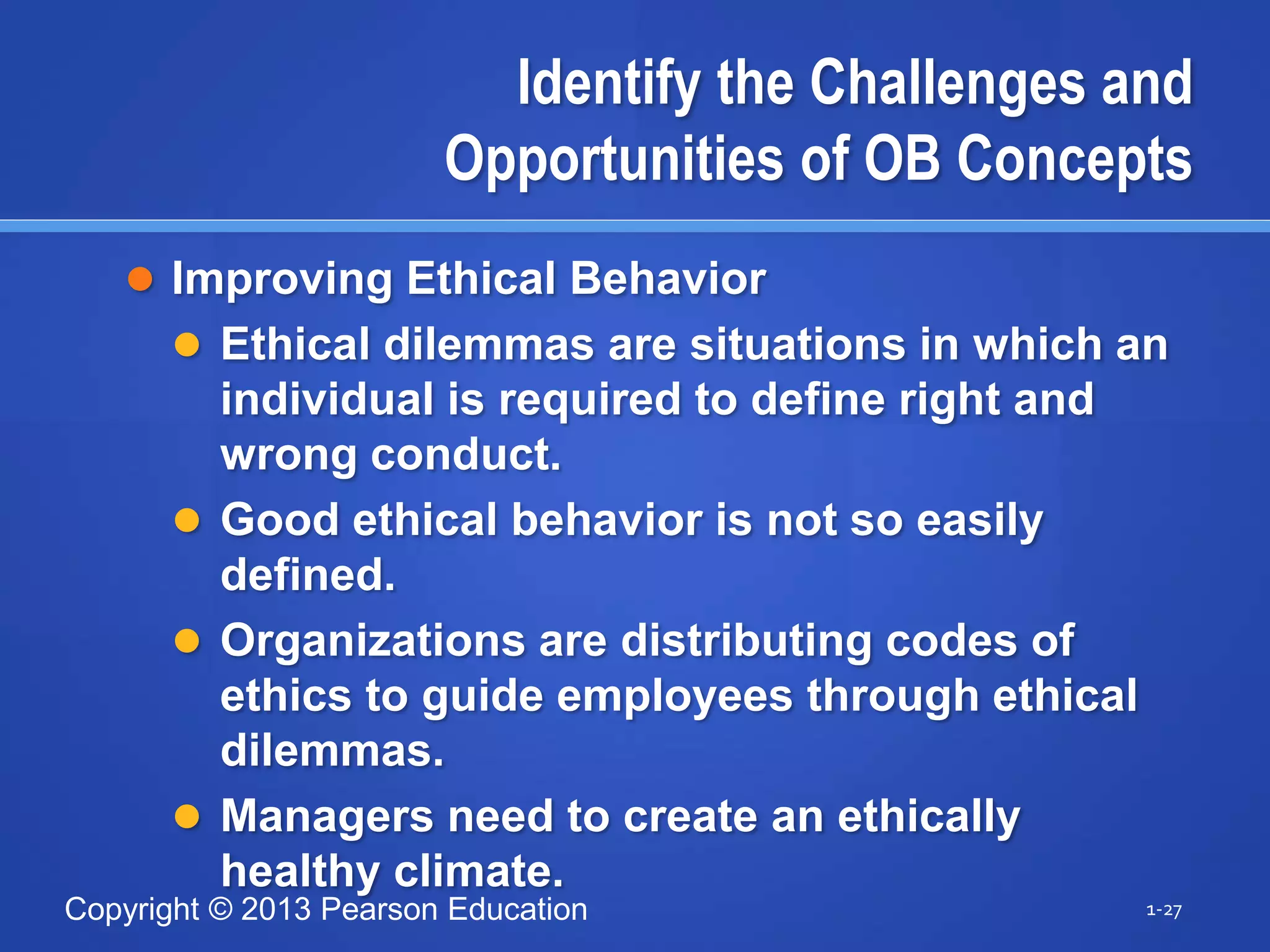 Copyright © 2013 Pearson Education
Identify the Challenges and
Opportunities of OB Concepts
 Improving Ethical Behavior
 Ethical dilemmas are situations in which an
individual is required to define right and
wrong conduct.
 Good ethical behavior is not so easily
defined.
 Organizations are distributing codes of
ethics to guide employees through ethical
dilemmas.
 Managers need to create an ethically
healthy climate.
1-27
 