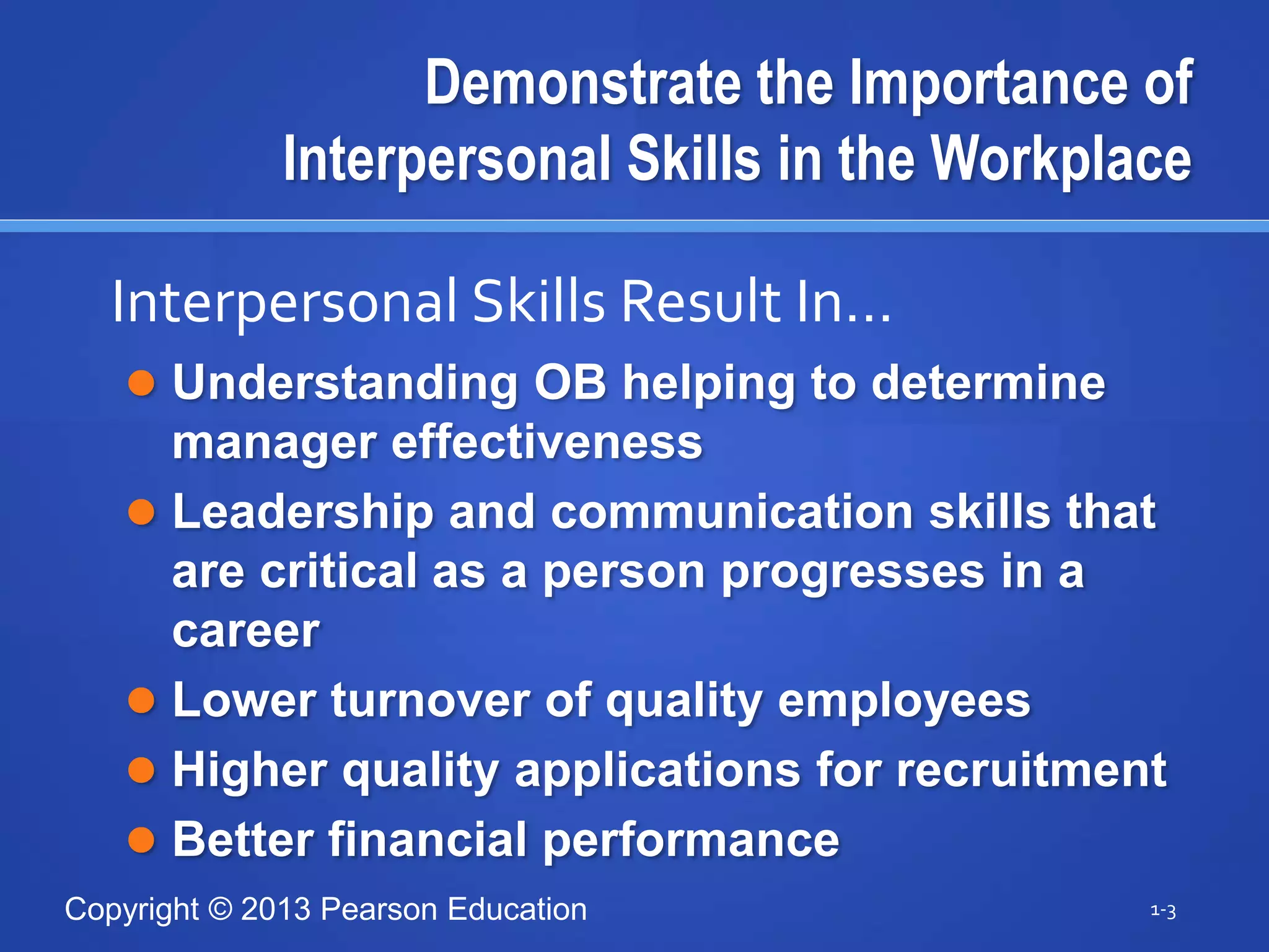 Copyright © 2013 Pearson Education
Demonstrate the Importance of
Interpersonal Skills in the Workplace
 Understanding OB helping to determine
manager effectiveness
 Leadership and communication skills that
are critical as a person progresses in a
career
 Lower turnover of quality employees
 Higher quality applications for recruitment
 Better financial performance
1-3
Interpersonal Skills Result In…
 