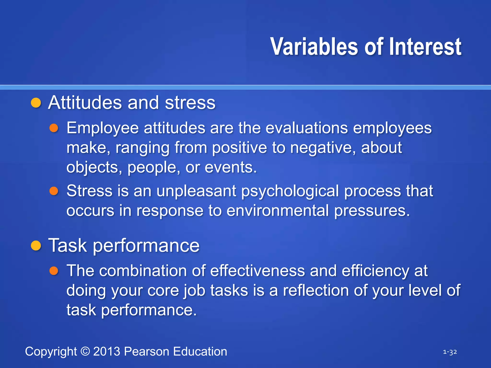 Copyright © 2013 Pearson Education
Variables of Interest
 Attitudes and stress
 Employee attitudes are the evaluations employees
make, ranging from positive to negative, about
objects, people, or events.
 Stress is an unpleasant psychological process that
occurs in response to environmental pressures.
 Task performance
 The combination of effectiveness and efficiency at
doing your core job tasks is a reflection of your level of
task performance.
1-32
 
