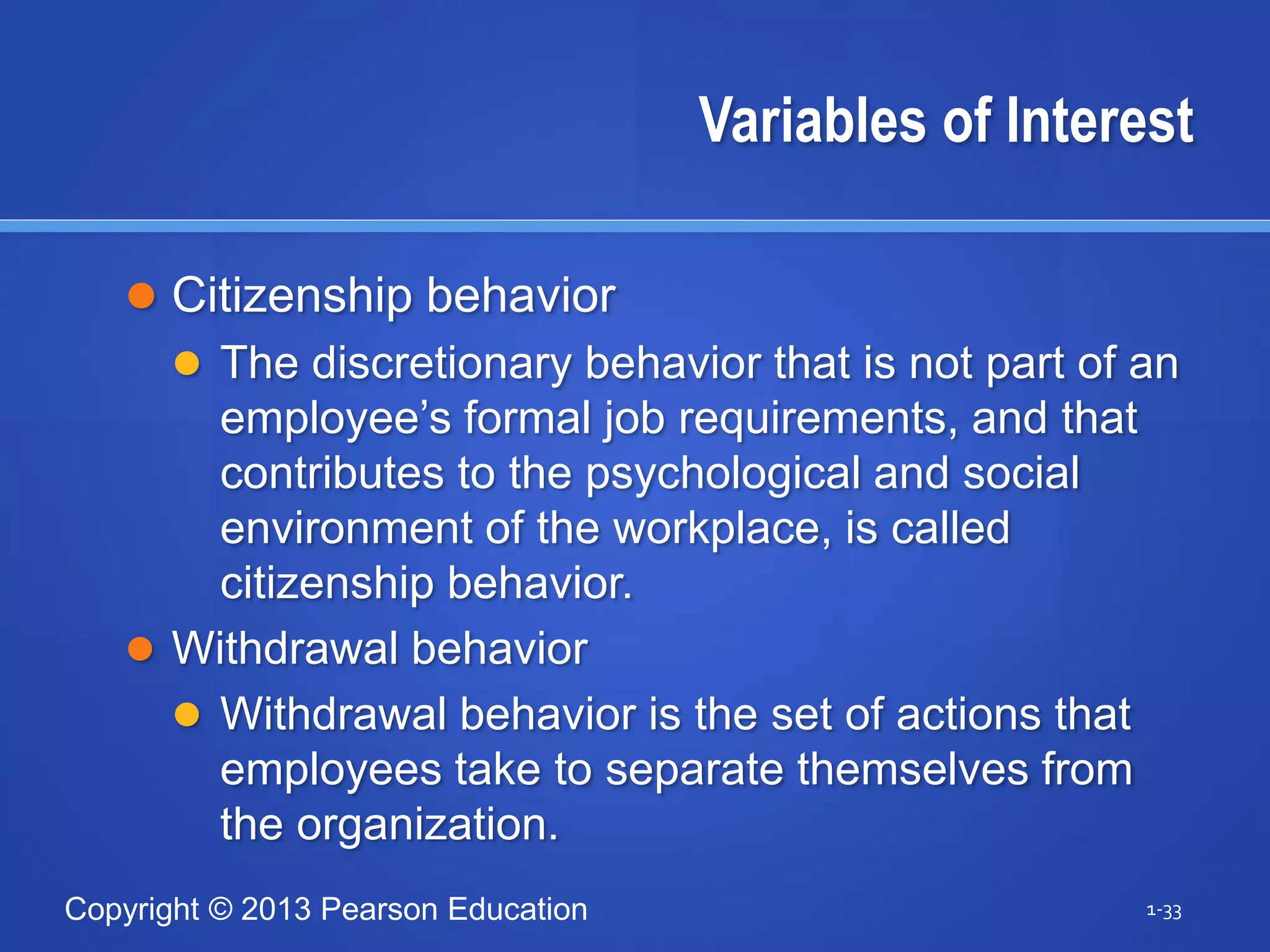Copyright © 2013 Pearson Education
Variables of Interest
 Citizenship behavior
 The discretionary behavior that is not part of an
employee’s formal job requirements, and that
contributes to the psychological and social
environment of the workplace, is called
citizenship behavior.
 Withdrawal behavior
 Withdrawal behavior is the set of actions that
employees take to separate themselves from
the organization.
1-33
 