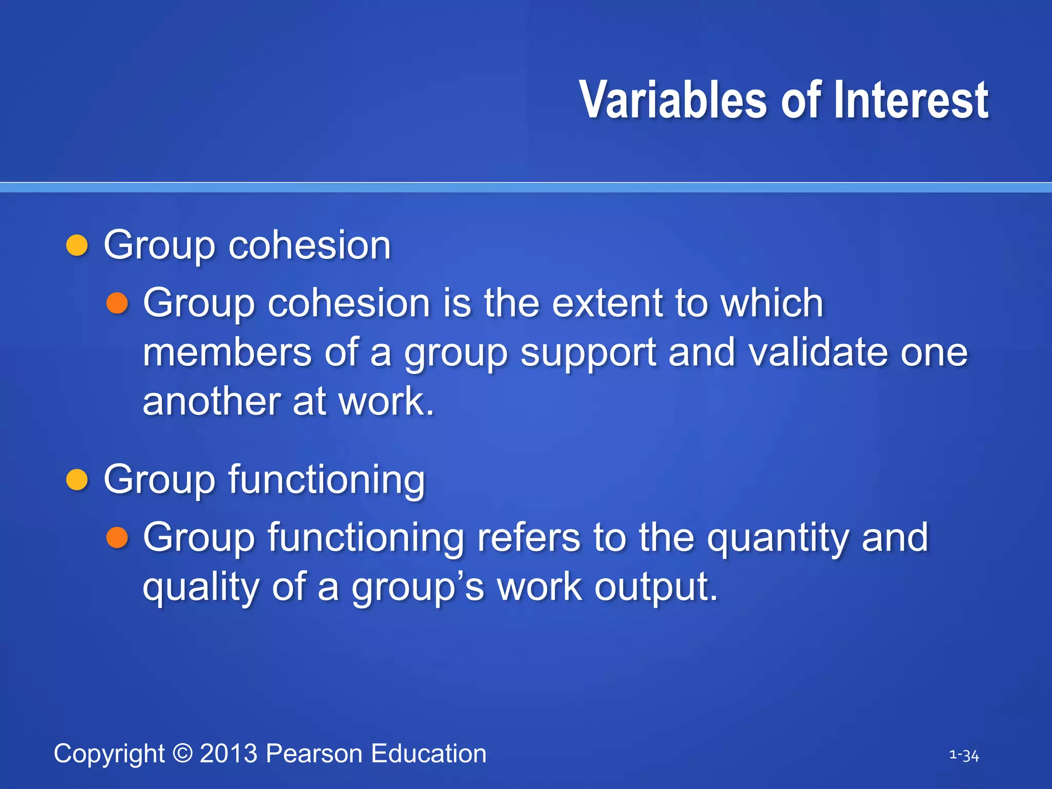 Copyright © 2013 Pearson Education
Variables of Interest
 Group cohesion
 Group cohesion is the extent to which
members of a group support and validate one
another at work.
 Group functioning
 Group functioning refers to the quantity and
quality of a group’s work output.
1-34
 