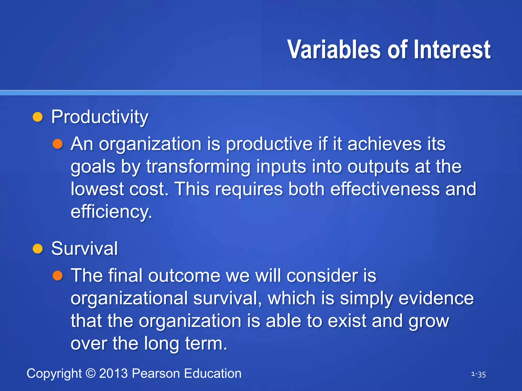 Copyright © 2013 Pearson Education
Variables of Interest
 Productivity
 An organization is productive if it achieves its
goals by transforming inputs into outputs at the
lowest cost. This requires both effectiveness and
efficiency.
 Survival
 The final outcome we will consider is
organizational survival, which is simply evidence
that the organization is able to exist and grow
over the long term.
1-35
 
