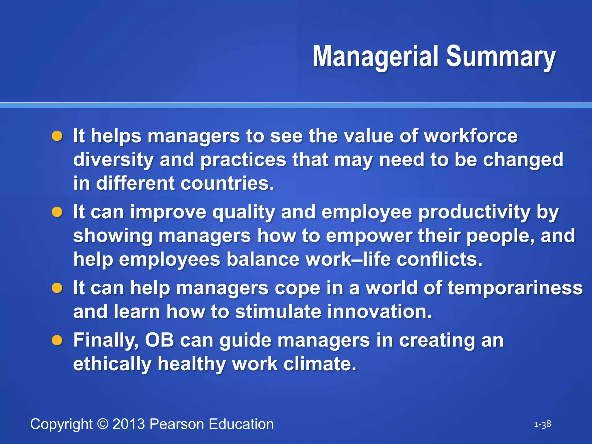 Copyright © 2013 Pearson Education
Managerial Summary
 It helps managers to see the value of workforce
diversity and practices that may need to be changed
in different countries.
 It can improve quality and employee productivity by
showing managers how to empower their people, and
help employees balance work–life conflicts.
 It can help managers cope in a world of temporariness
and learn how to stimulate innovation.
 Finally, OB can guide managers in creating an
ethically healthy work climate.
1-38
 