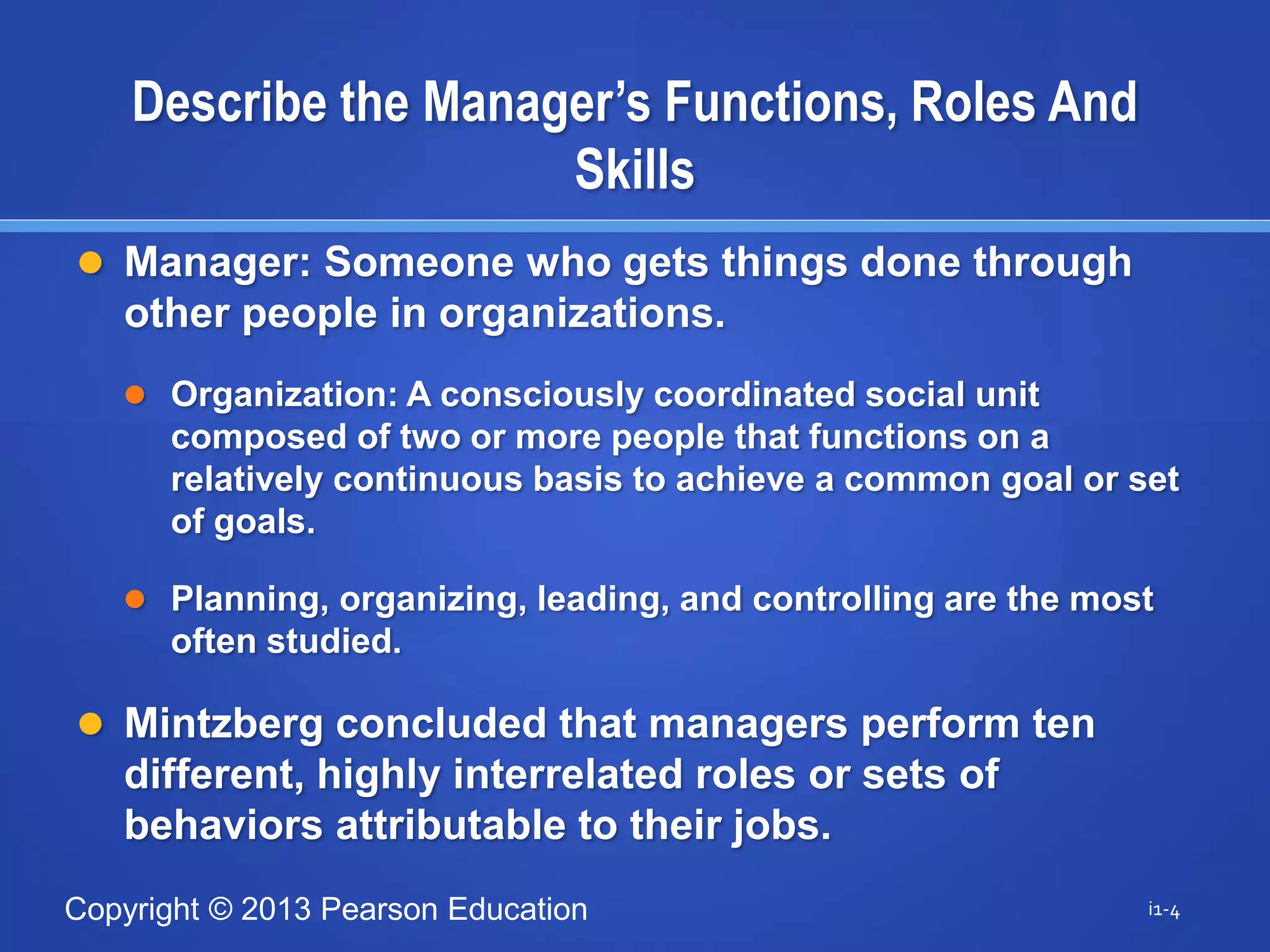 Copyright © 2013 Pearson Education
 Manager: Someone who gets things done through
other people in organizations.
 Organization: A consciously coordinated social unit
composed of two or more people that functions on a
relatively continuous basis to achieve a common goal or set
of goals.
 Planning, organizing, leading, and controlling are the most
often studied.
 Mintzberg concluded that managers perform ten
different, highly interrelated roles or sets of
behaviors attributable to their jobs.
i1-4
Describe the Manager’s Functions, Roles And
Skills
 