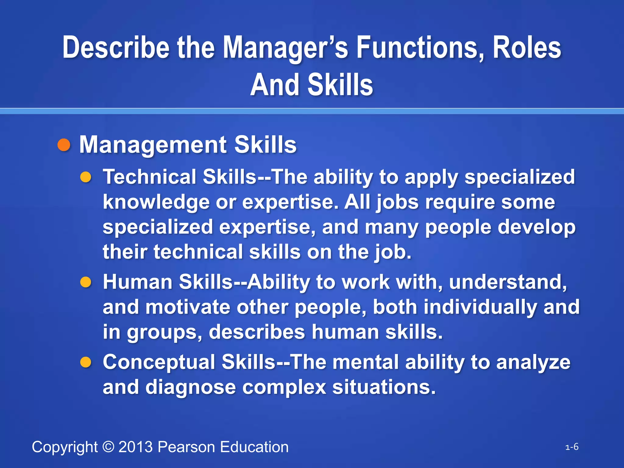 Copyright © 2013 Pearson Education
Describe the Manager’s Functions, Roles
And Skills
 Management Skills
 Technical Skills--The ability to apply specialized
knowledge or expertise. All jobs require some
specialized expertise, and many people develop
their technical skills on the job.
 Human Skills--Ability to work with, understand,
and motivate other people, both individually and
in groups, describes human skills.
 Conceptual Skills--The mental ability to analyze
and diagnose complex situations.
1-6
 