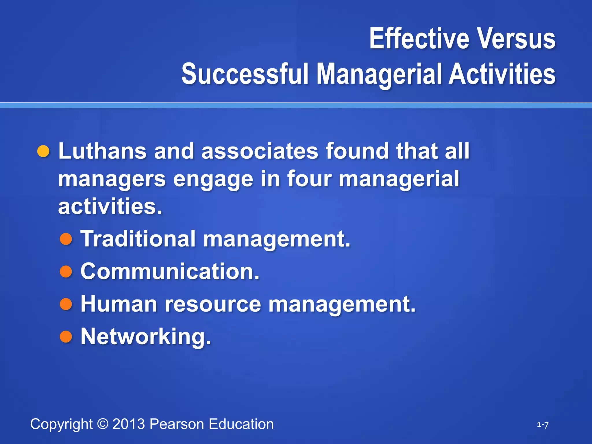 Copyright © 2013 Pearson Education
Effective Versus
Successful Managerial Activities
 Luthans and associates found that all
managers engage in four managerial
activities.
 Traditional management.
 Communication.
 Human resource management.
 Networking.
1-7
 