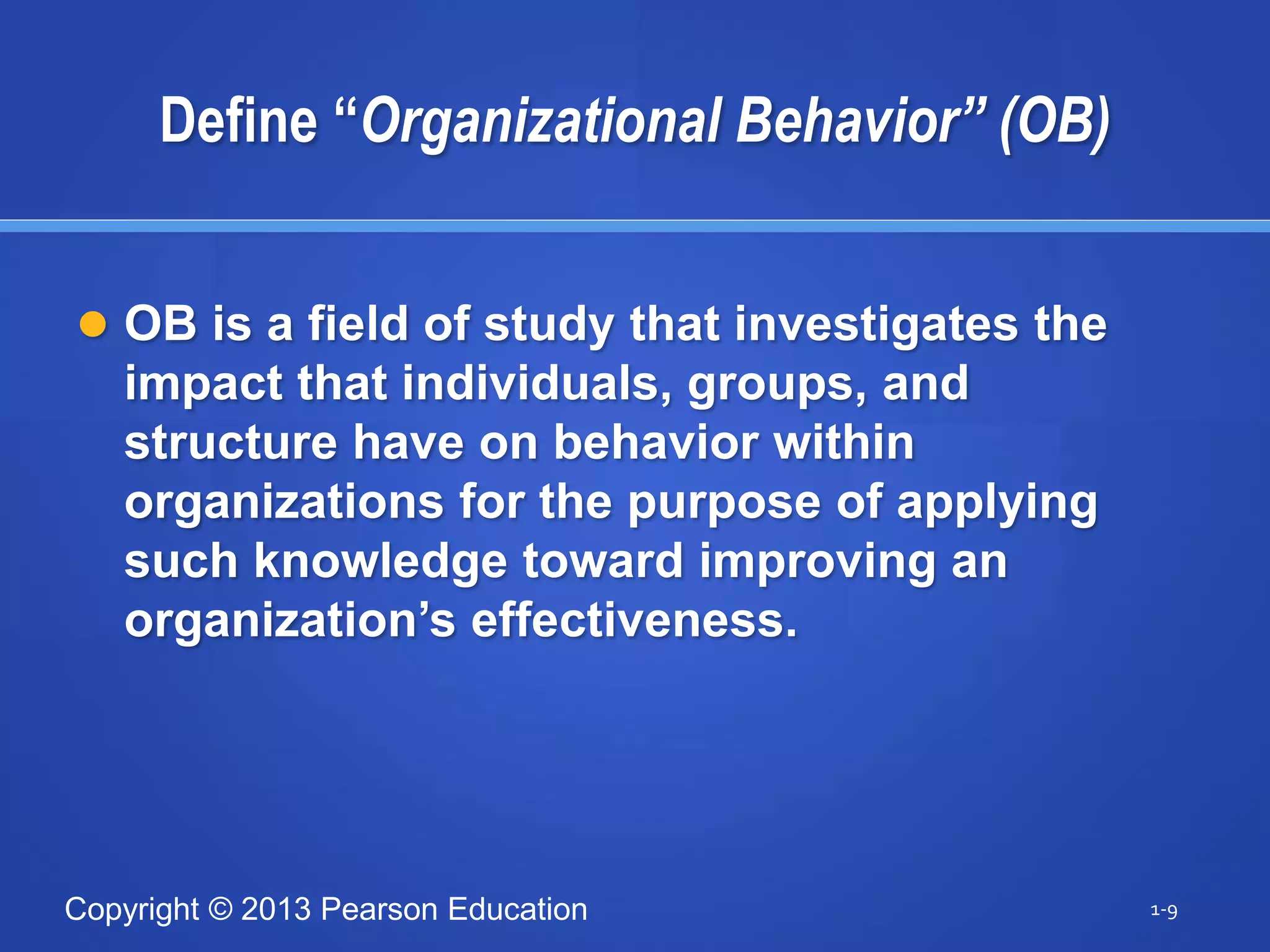 Copyright © 2013 Pearson Education
Define “Organizational Behavior” (OB)
 OB is a field of study that investigates the
impact that individuals, groups, and
structure have on behavior within
organizations for the purpose of applying
such knowledge toward improving an
organization’s effectiveness.
1-9
 