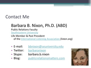 Contact MeBarbara B. Nixon, Ph.D. (ABD)Public Relations FacultySoutheastern UniversityLife Member & Past President                                                                                     of the International Listening Association (listen.org)E-mail: 	bbnixon@seuniversity.eduTwitter: 	barbaranixonSkype: 	barbara.b.nixonBlog:  	publicrelationsmatters.com