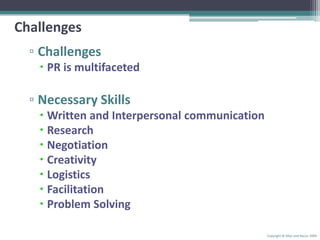 ChallengesChallengesPR is multifacetedNecessary SkillsWritten and Interpersonal communicationResearchNegotiationCreativityLogisticsFacilitationProblem SolvingCopyright © Allyn and Bacon 2009