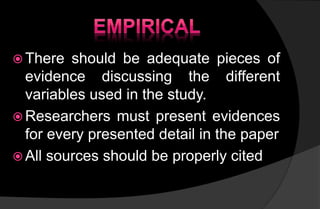  There should be adequate pieces of
evidence discussing the different
variables used in the study.
 Researchers must present evidences
for every presented detail in the paper
 All sources should be properly cited
 