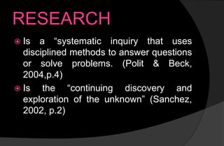 RESEARCH
 Is a “systematic inquiry that uses
disciplined methods to answer questions
or solve problems. (Polit & Beck,
2004,p.4)
 Is the “continuing discovery and
exploration of the unknown” (Sanchez,
2002, p.2)
 