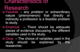 Characteristics of
Research
 Feasible - any problem or extraordinary
nature (phenomenon) that directly or
indirectly a profession is a feasible problem
to study.
 Empirical – There should be adequate
pieces of evidence discussing the different
variables used in the study.
 Clear – The choice of variables used in the
study should be explained by the
researcher.
 