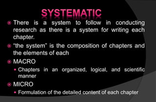  There is a system to follow in conducting
research as there is a system for writing each
chapter.
 “the system” is the composition of chapters and
the elements of each
 MACRO
 Chapters in an organized, logical, and scientific
manner
 MICRO
 Formulation of the detailed content of each chapter
 