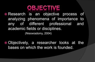  Research is an objective process of
analyzing phenomena of importance to
any of different professional and
academic fields or disciplines.
(Nieswiadomy, 2004)
 Objectively, a researcher looks at the
bases on which the work is founded.
 