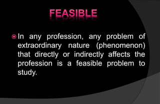  In any profession, any problem of
extraordinary nature (phenomenon)
that directly or indirectly affects the
profession is a feasible problem to
study.
 