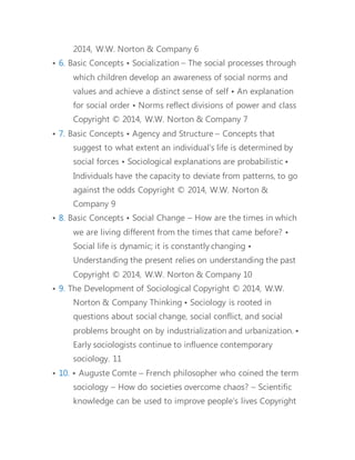 • 6. Basic Concepts • Socialization – The social processes through 
which children develop an awareness of social norms and 
values and achieve a distinct sense of self • An explanation 
for social order • Norms reflect divisions of power and class 
• 7. Basic Concepts • Agency and Structure – Concepts that 
suggest to what extent an individual's life is determined by 
social forces • Sociological explanations are probabilistic • 
Individuals have the capacity to deviate from patterns, to go 
against the odds 
• 8. Basic Concepts • Social Change – How are the times in which 
we are living different from the times that came before? • 
Social life is dynamic; it is constantly changing • 
Understanding the present relies on understanding the past 
• 
• 9. The Development of Sociological Thinking • Sociology is 
rooted in questions about social change, social conflict, and 
social problems brought on by industrialization and 
urbanization. • Early sociologists continue to influence 
contemporary sociology. 
• 10. • Auguste Comte – French philosopher who coined the term 
sociology – How do societies overcome chaos? – Scientific 
knowledge can be used to improve people’s lives 
• 11. • Émile Durkheim – Used scientific principles and methods to 
study social facts – Organic solidarity comes from the 
interdependence of society’s different parts and shared 
values. 
 