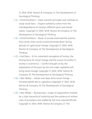 • 12. • Émile Durkheim – Study of suicide examined the anomie 
that comes when social constraints break down during 
periods of rapid social change. 
• 13. • Karl Marx – In his materialist conception of history, the 
driving force for social change and the source of conflict in 
society is economics. – Conflict brought on by the 
exploitation of the poor by the rich under capitalism will 
bring social change. 
• 14. • Max Weber – Values and ideas drive social change – 
Christian beliefs led to capitalism 
• 15. • Max Weber – Bureaucracy—a type of organization marked 
by a clear hierarchy of authority and the existence of written 
rules of procedure and staffed by full-time, salaried officials 
• 16. The Development of Sociological Thinking 
• 17. • Neglected Founders: Harriet Martineau – Translated 
Comte’s writings 
• 18. • Neglected Founders: Harriet Martineau – Expanded scope 
of sociological research to include neglected institutions, 
members, and topics, especially those pertaining to domestic 
life, women, and 
• 19. • Neglected Founders: W. E. B. Du Bois – First African 
American to graduate from Harvard – Known for double 
consciousness 
• 20. • Neglected Founders: W. E. B. Du Bois – Argued that the 
color line persisted after slavery – Connected race to social 
and economic stratification 
 