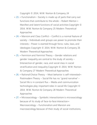 globalization 
• 28. How Can Sociology Help Us? • Awareness of cultural 
differences • Assessing the effects of policies • Self-enlightenment 
• The sociologist’s role 
• 29. In sociology, studying the effects of the economic recession 
on a student’s ability to secure a job after graduation is a 
way of studying how ____ affects our lives. (a) the sociological 
imagination (b) our grades (c) social structure (d) our work 
ethic 31 
• 30. Many of the things we experience in life that seem to be 
completely natural, like differences in behavior between men 
and women, are seen by sociologists to be examples of ____ . 
(a) biology (b) social constructions (c) agency (d) division of 
labor 
• 31. Some sociologists argue that the current problems in 
America’s inner cities (such as drugs, violence, and fatherless 
households) area the result of the disappearance of blue-collar 
jobs in the United States. This argument reflects what 
idea from the text? (a) social constraint (b) rationalization of 
economic life (c) distinctiveness of Western society (d) 
materialist conception of history 
• 32. A bureaucracy is a type of organization that depends on 
which of the following? (a) office buildings (b) division of 
labor (c) social constraint (d) computer systems 
• 33. The ability of individuals or members of a group to achieve 
aims or further their interests, even in the face of the 
 
