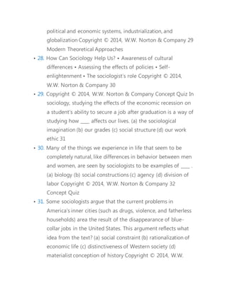 resistance of others, is called ___ . (a) determination (b) 
violence (c) power (d) ideology 
• 34. A study of university admissions that compares the impact of 
gender and social class on probability of admission before 
World War II and after World War II is an example of ___ . (a) 
Marxism (b) macrosociology (c) functionalism (d) 
microsociology 
• 35. Healthy older Americans often encounter exclusionary 
treatment when younger people assume they are 
feebleminded and thus overlook them for jobs they are fully 
capable of doing. How would functionalism and symbolic 
interactionism explain the dynamics of prejudice against the 
elderly? 
• 36. Coffee drinking is a cultural fixture that says as much about 
us as it does about the bean itself. Coffee is more than a 
simple product designed to quench a person’s thirst and 
fend off drowsiness. Discuss five sociological features of 
coffee consumption that show its “sociological” nature. 
• 37. This concludes the Lecture PowerPoint presentation for 
Chapter 1 
