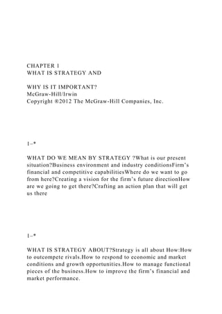 CHAPTER 1
WHAT IS STRATEGY AND
WHY IS IT IMPORTANT?
McGraw-Hill/Irwin
Copyright ®2012 The McGraw-Hill Companies, Inc.
1–*
WHAT DO WE MEAN BY STRATEGY ?What is our present
situation?Business environment and industry conditionsFirm’s
financial and competitive capabilitiesWhere do we want to go
from here?Creating a vision for the firm’s future directionHow
are we going to get there?Crafting an action plan that will get
us there
1–*
WHAT IS STRATEGY ABOUT?Strategy is all about How:How
to outcompete rivals.How to respond to economic and market
conditions and growth opportunities.How to manage functional
pieces of the business.How to improve the firm’s financial and
market performance.
 