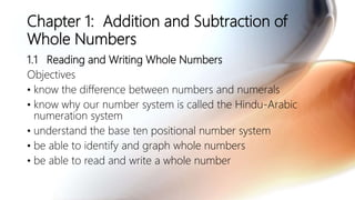 Chapter 1: Addition and Subtraction of
Whole Numbers
1.1 Reading and Writing Whole Numbers
Objectives
• know the difference between numbers and numerals
• know why our number system is called the Hindu-Arabic
numeration system
• understand the base ten positional number system
• be able to identify and graph whole numbers
• be able to read and write a whole number
 
