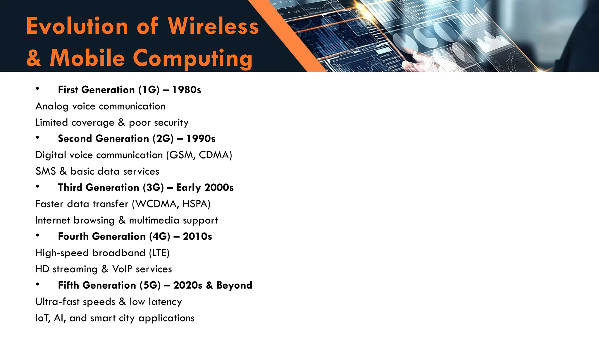• First Generation (1G) – 1980s
Analog voice communication
Limited coverage & poor security
• Second Generation (2G) – 1990s
Digital voice communication (GSM, CDMA)
SMS & basic data services
• Third Generation (3G) – Early 2000s
Faster data transfer (WCDMA, HSPA)
Internet browsing & multimedia support
• Fourth Generation (4G) – 2010s
High-speed broadband (LTE)
HD streaming & VoIP services
• Fifth Generation (5G) – 2020s & Beyond
Ultra-fast speeds & low latency
IoT, AI, and smart city applications
Evolution of Wireless
& Mobile Computing
 
