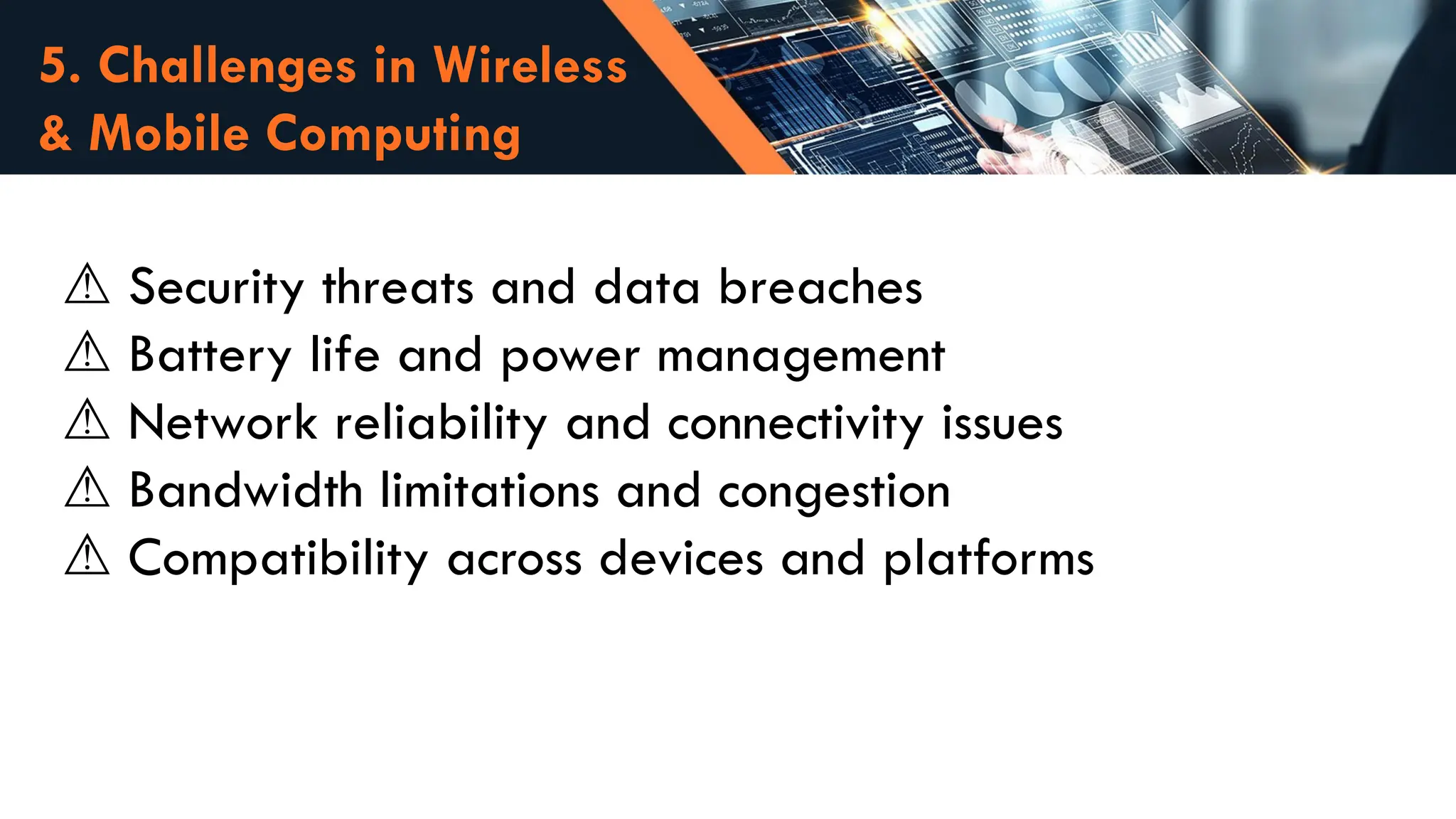 5. Challenges in Wireless
& Mobile Computing
⚠️Security threats and data breaches
Battery life and power management
⚠️
Network reliability and connectivity issues
⚠️
Bandwidth limitations and congestion
⚠️
Compatibility across devices and platforms
⚠️
 
