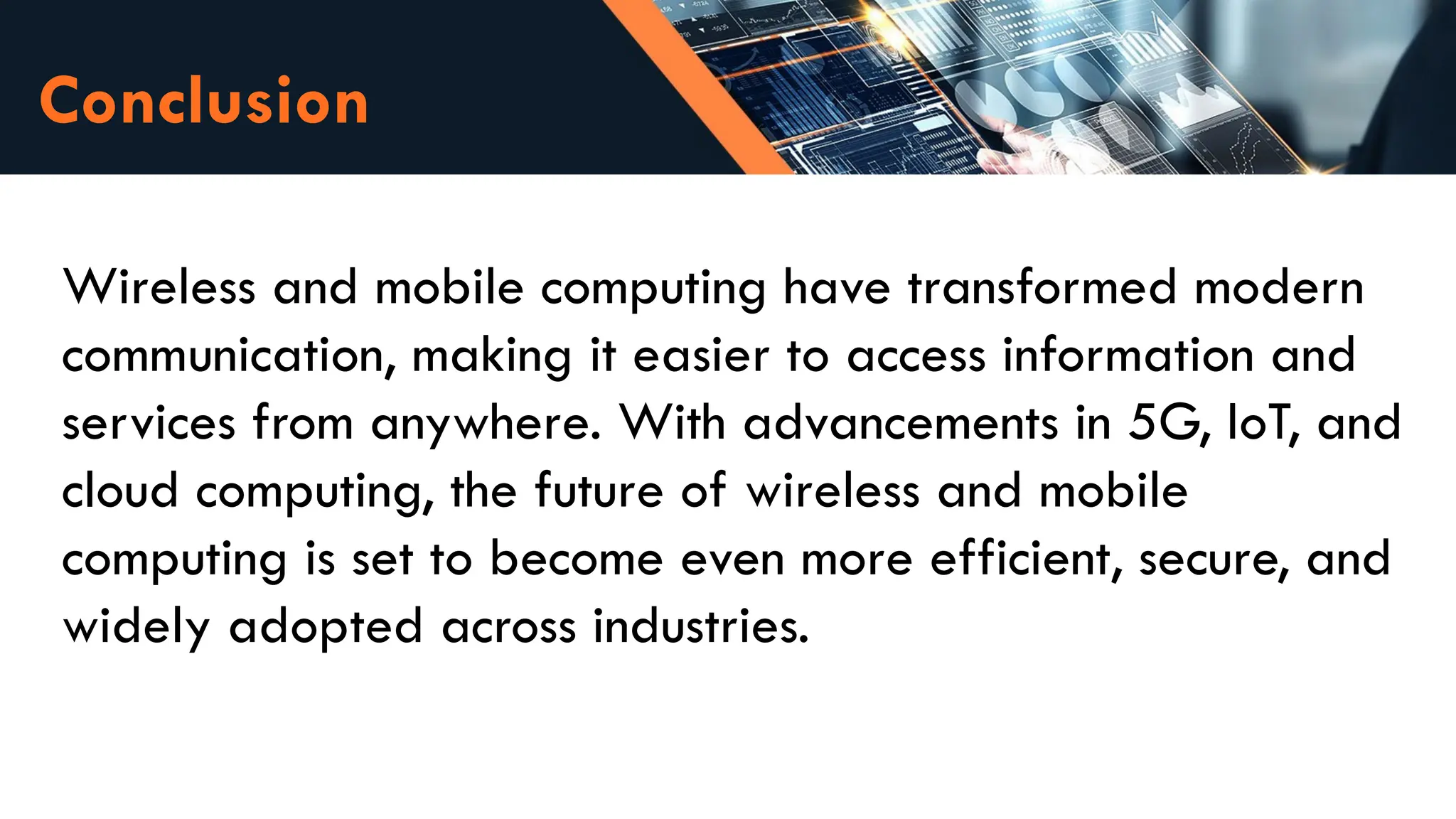 Conclusion
Wireless and mobile computing have transformed modern
communication, making it easier to access information and
services from anywhere. With advancements in 5G, IoT, and
cloud computing, the future of wireless and mobile
computing is set to become even more efficient, secure, and
widely adopted across industries.
 