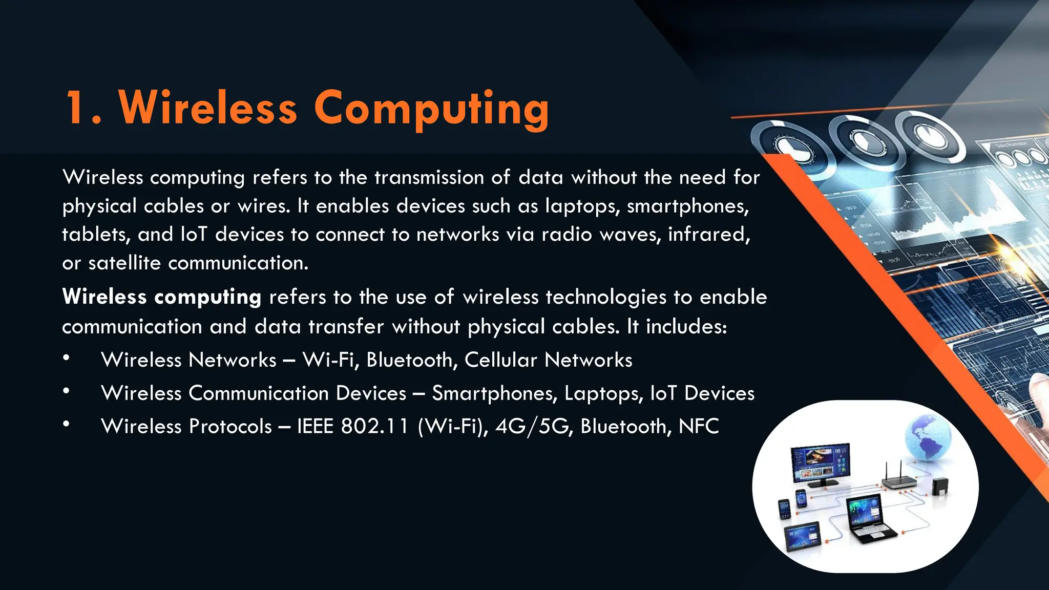 1. Wireless Computing
Wireless computing refers to the transmission of data without the need for
physical cables or wires. It enables devices such as laptops, smartphones,
tablets, and IoT devices to connect to networks via radio waves, infrared,
or satellite communication.
Wireless computing refers to the use of wireless technologies to enable
communication and data transfer without physical cables. It includes:
• Wireless Networks – Wi-Fi, Bluetooth, Cellular Networks
• Wireless Communication Devices – Smartphones, Laptops, IoT Devices
• Wireless Protocols – IEEE 802.11 (Wi-Fi), 4G/5G, Bluetooth, NFC
 